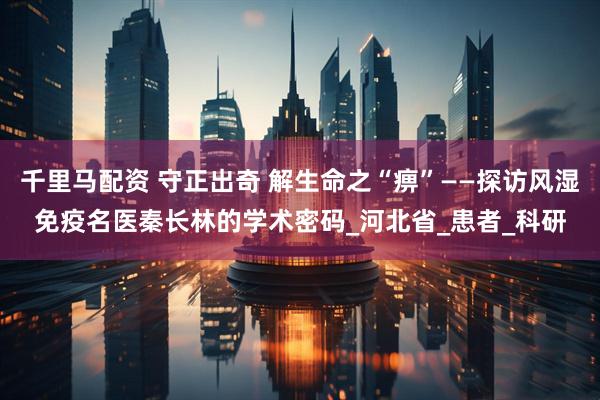 千里马配资 守正出奇 解生命之“痹”——探访风湿免疫名医秦长林的学术密码_河北省_患者_科研