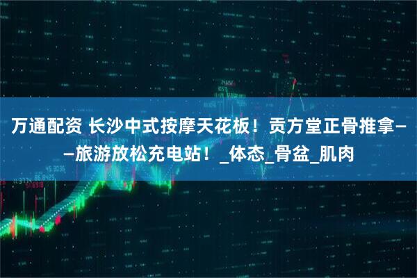万通配资 长沙中式按摩天花板！贡方堂正骨推拿——旅游放松充电站！_体态_骨盆_肌肉