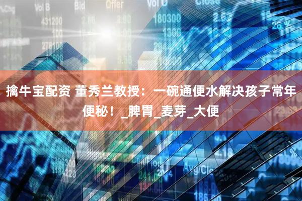 擒牛宝配资 董秀兰教授：一碗通便水解决孩子常年便秘！_脾胃_麦芽_大便