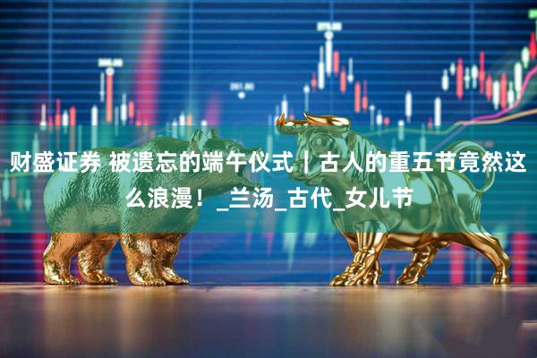 财盛证券 被遗忘的端午仪式｜古人的重五节竟然这么浪漫！_兰汤_古代_女儿节