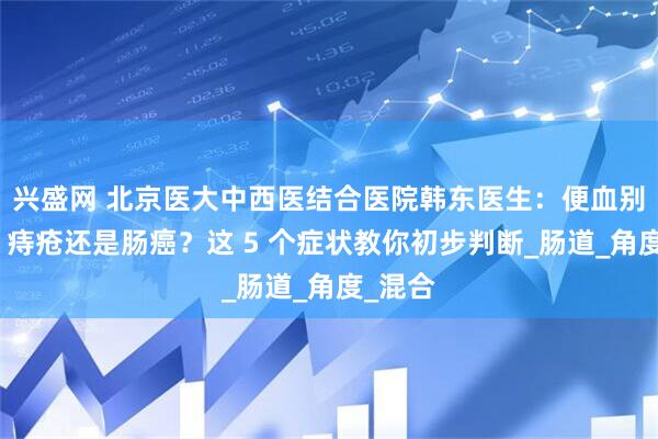 兴盛网 北京医大中西医结合医院韩东医生：便血别忽视！痔疮还是肠癌？这 5 个症状教你初步判断_肠道_角度_混合
