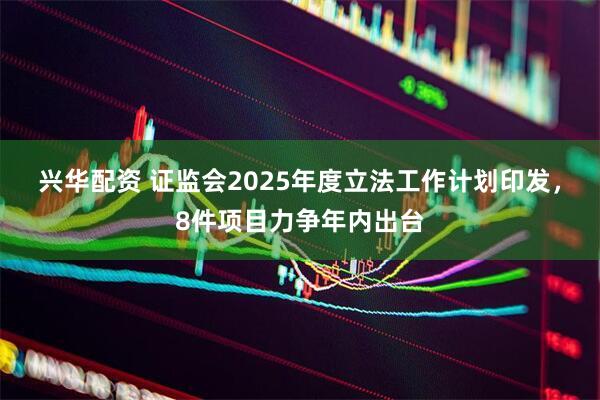 兴华配资 证监会2025年度立法工作计划印发，8件项目力争年内出台