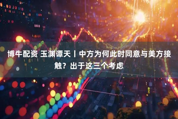 博牛配资 玉渊谭天丨中方为何此时同意与美方接触？出于这三个考虑