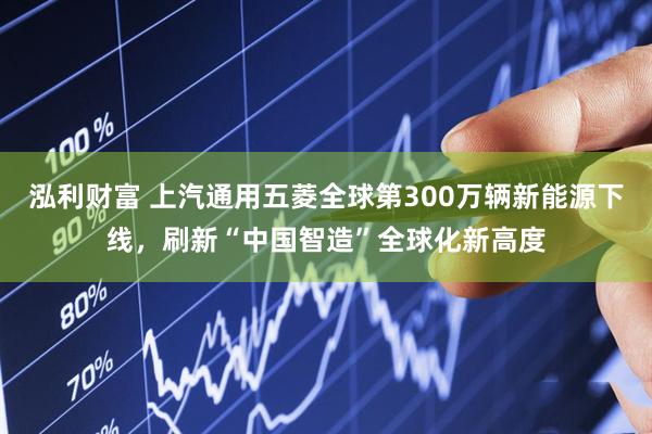 泓利财富 上汽通用五菱全球第300万辆新能源下线，刷新“中国智造”全球化新高度