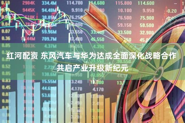 红河配资 东风汽车与华为达成全面深化战略合作 共启产业升级新纪元