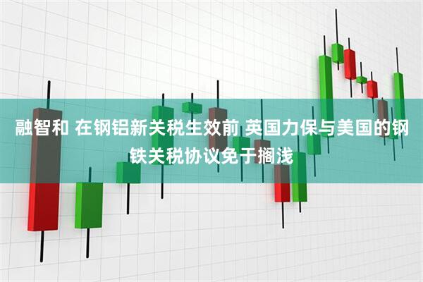 融智和 在钢铝新关税生效前 英国力保与美国的钢铁关税协议免于搁浅