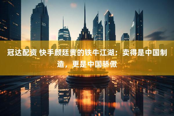 冠达配资 快手颜廷贵的铁牛江湖：卖得是中国制造，更是中国骄傲