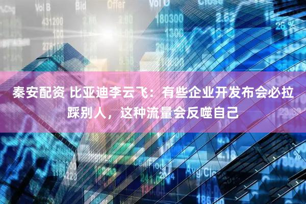 秦安配资 比亚迪李云飞：有些企业开发布会必拉踩别人，这种流量会反噬自己