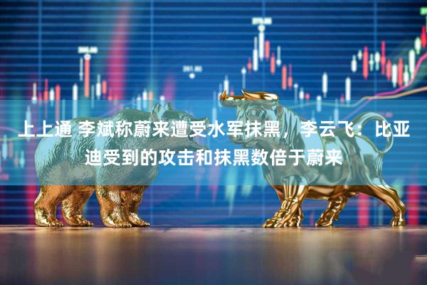 上上通 李斌称蔚来遭受水军抹黑，李云飞：比亚迪受到的攻击和抹黑数倍于蔚来