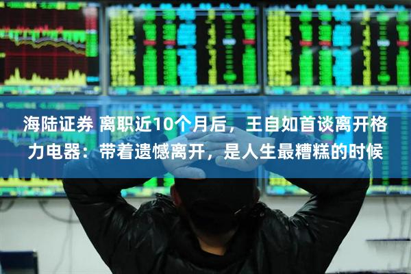 海陆证券 离职近10个月后，王自如首谈离开格力电器：带着遗憾离开，是人生最糟糕的时候