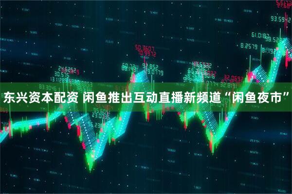东兴资本配资 闲鱼推出互动直播新频道“闲鱼夜市”