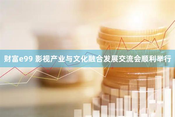 财富e99 影视产业与文化融合发展交流会顺利举行
