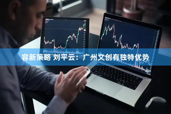 容新策略 刘平云：广州文创有独特优势