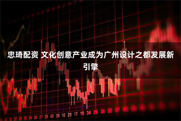 忠琦配资 文化创意产业成为广州设计之都发展新引擎