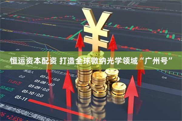 恒运资本配资 打造全球微纳光学领域“广州号”
