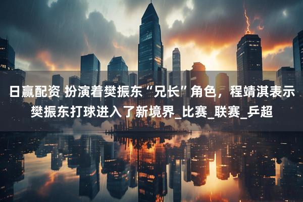 日赢配资 扮演着樊振东“兄长”角色，程靖淇表示樊振东打球进入了新境界_比赛_联赛_乒超