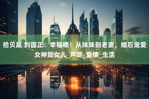 拾贝赢 刘国正：幸福喽！从妺妹到老婆，婚后宠爱女神如女儿_芦璐_爱情_生活