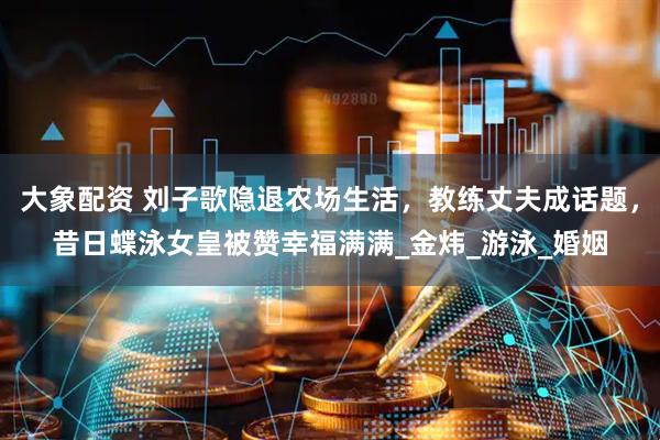 大象配资 刘子歌隐退农场生活，教练丈夫成话题，昔日蝶泳女皇被赞幸福满满_金炜_游泳_婚姻
