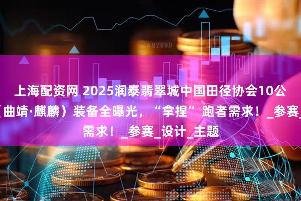 上海配资网 2025润泰翡翠城中国田径协会10公里精英赛（曲靖·麒麟）装备全曝光，“拿捏” 跑者需求！_参赛_设计_主题