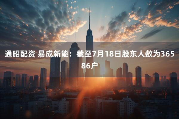 通昭配资 易成新能：截至7月18日股东人数为36586户