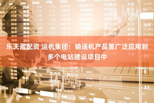 乐天盈配资 运机集团：输送机产品曾广泛应用到多个电站建设项目中