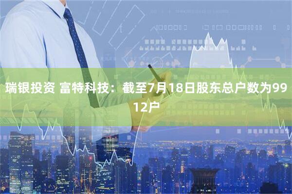 瑞银投资 富特科技：截至7月18日股东总户数为9912户