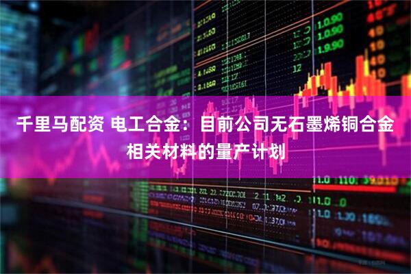 千里马配资 电工合金：目前公司无石墨烯铜合金相关材料的量产计划