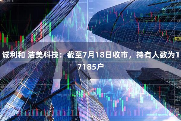 诚利和 洁美科技：截至7月18日收市，持有人数为17185户