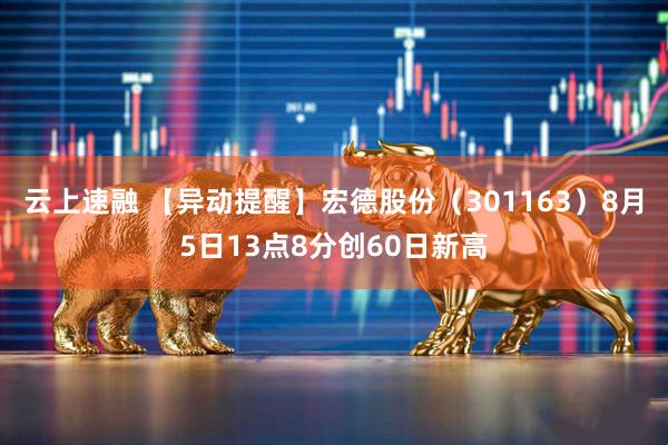 云上速融 【异动提醒】宏德股份（301163）8月5日13点8分创60日新高