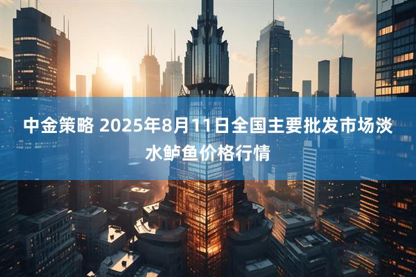 中金策略 2025年8月11日全国主要批发市场淡水鲈鱼价格行情