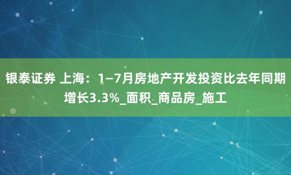 银泰证券 上海：1—7月房地产开发投资比去年同期增长3.3%_面积_商品房_施工