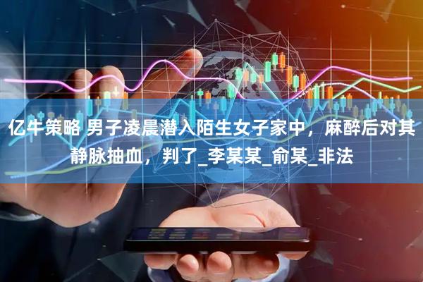 亿牛策略 男子凌晨潜入陌生女子家中，麻醉后对其静脉抽血，判了_李某某_俞某_非法