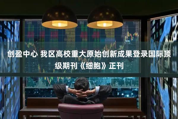 创盈中心 我区高校重大原始创新成果登录国际顶级期刊《细胞》正刊