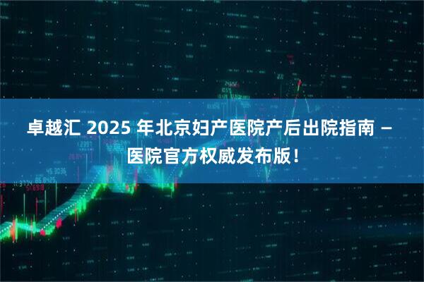 卓越汇 2025 年北京妇产医院产后出院指南 — 医院官方权威发布版！