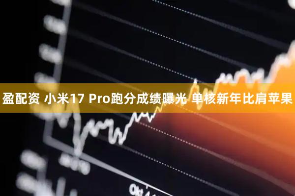 盈配资 小米17 Pro跑分成绩曝光 单核新年比肩苹果