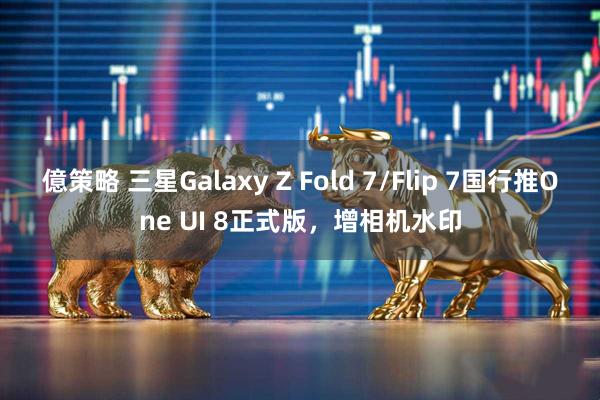 億策略 三星Galaxy Z Fold 7/Flip 7国行推One UI 8正式版，增相机水印