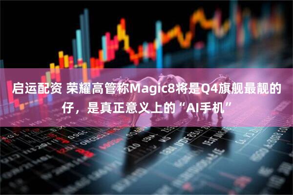 启运配资 荣耀高管称Magic8将是Q4旗舰最靓的仔，是真正意义上的“AI手机”