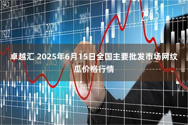 卓越汇 2025年6月15日全国主要批发市场网纹瓜价格行情