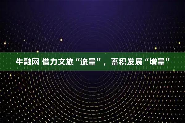 牛融网 借力文旅“流量”，蓄积发展“增量”