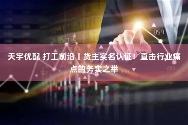天宇优配 打工前沿丨货主实名认证！直击行业痛点的务实之举