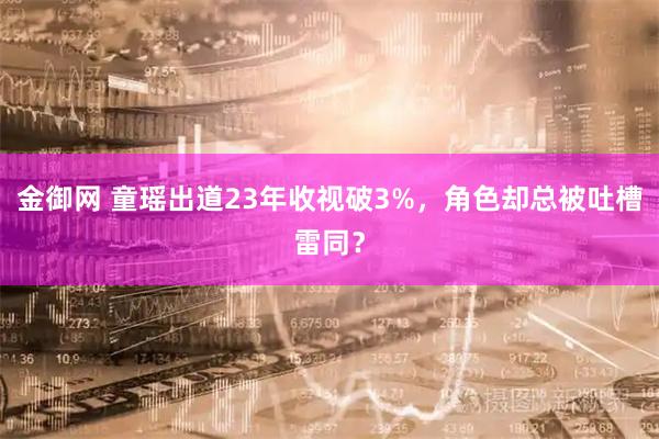 金御网 童瑶出道23年收视破3%，角色却总被吐槽雷同？
