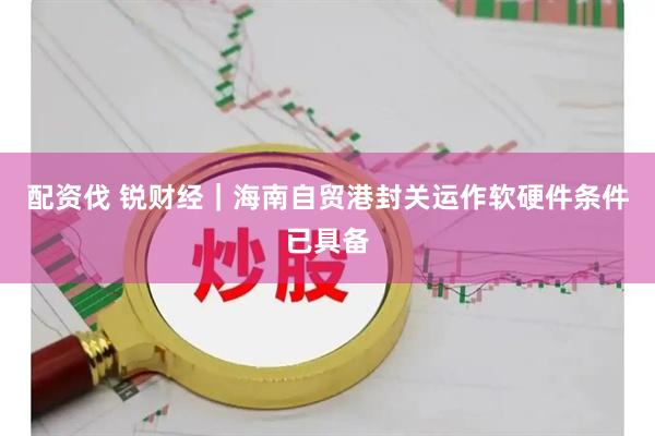 配资伐 锐财经｜海南自贸港封关运作软硬件条件已具备