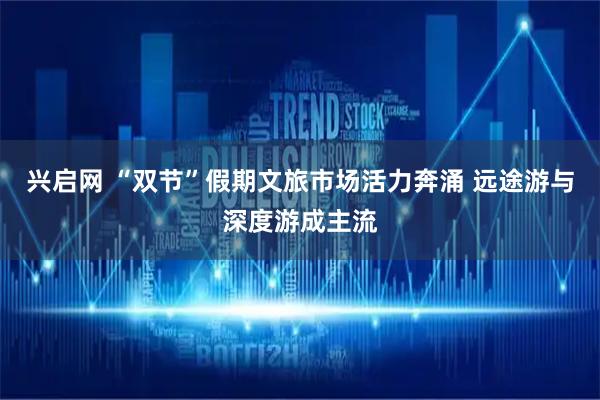 兴启网 “双节”假期文旅市场活力奔涌 远途游与深度游成主流