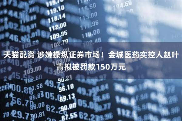 天猫配资 涉嫌操纵证券市场！金城医药实控人赵叶青拟被罚款150万元