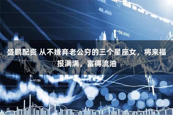 盛鹏配资 从不嫌弃老公穷的三个星座女，将来福报满满，富得流油