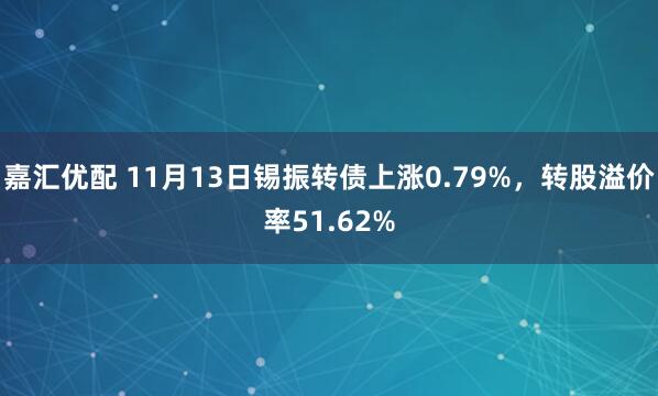 嘉汇优配 11月13日锡振转债上涨0.79%，转股溢价率51.62%