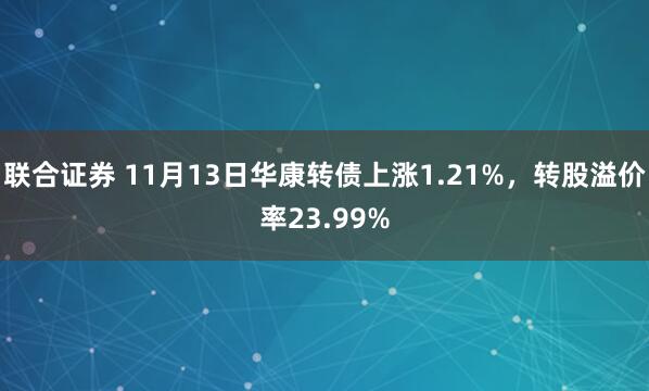 联合证券 11月13日华康转债上涨1.21%，转股溢价率23.99%