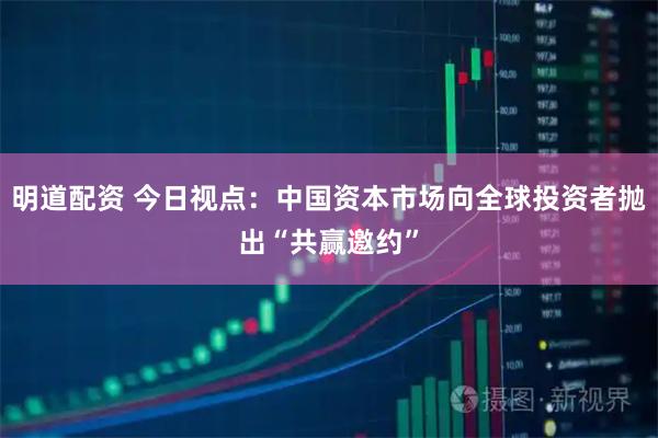 明道配资 今日视点：中国资本市场向全球投资者抛出“共赢邀约”