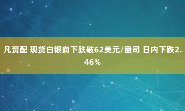 凡资配 现货白银向下跌破62美元/盎司 日内下跌2.46%
