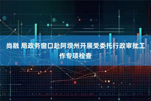 尚融 局政务窗口赴阿坝州开展受委托行政审批工作专项检查